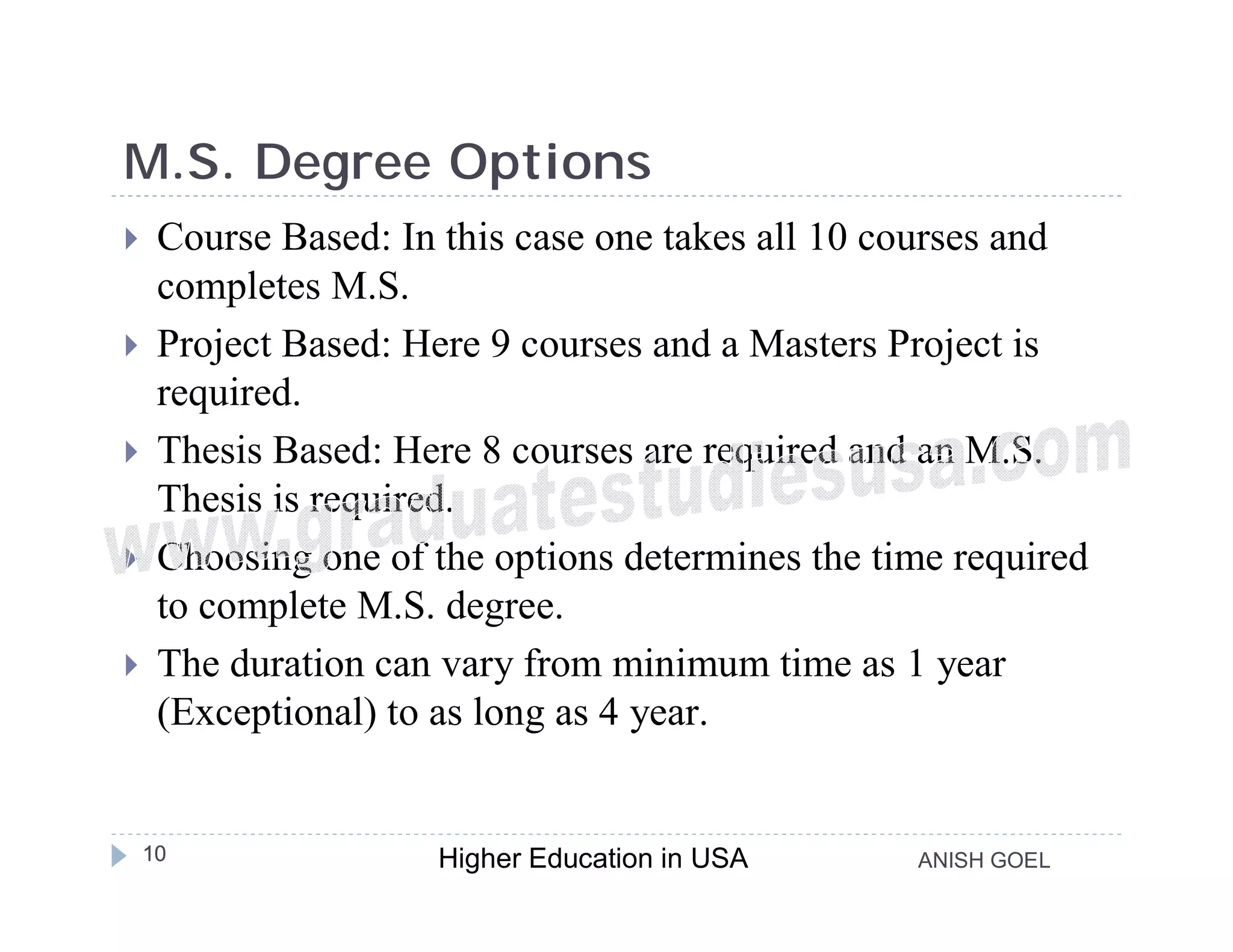 M.S. Degree Options
    Course Based: In this case one takes all 10 courses and
     completes M.S.
    Project Based: Here 9 courses and a Masters Project is
     required.
    Thesis Based: Here 8 courses are required and an M.S.
     Thesis is required.
    Choosing one of the options determines the time required
     to complete M.S. degree.
    The duration can vary from minimum time as 1 year
     (Exceptional) to as long as 4 year.


    10               Higher Education in USA      ANISH GOEL
 