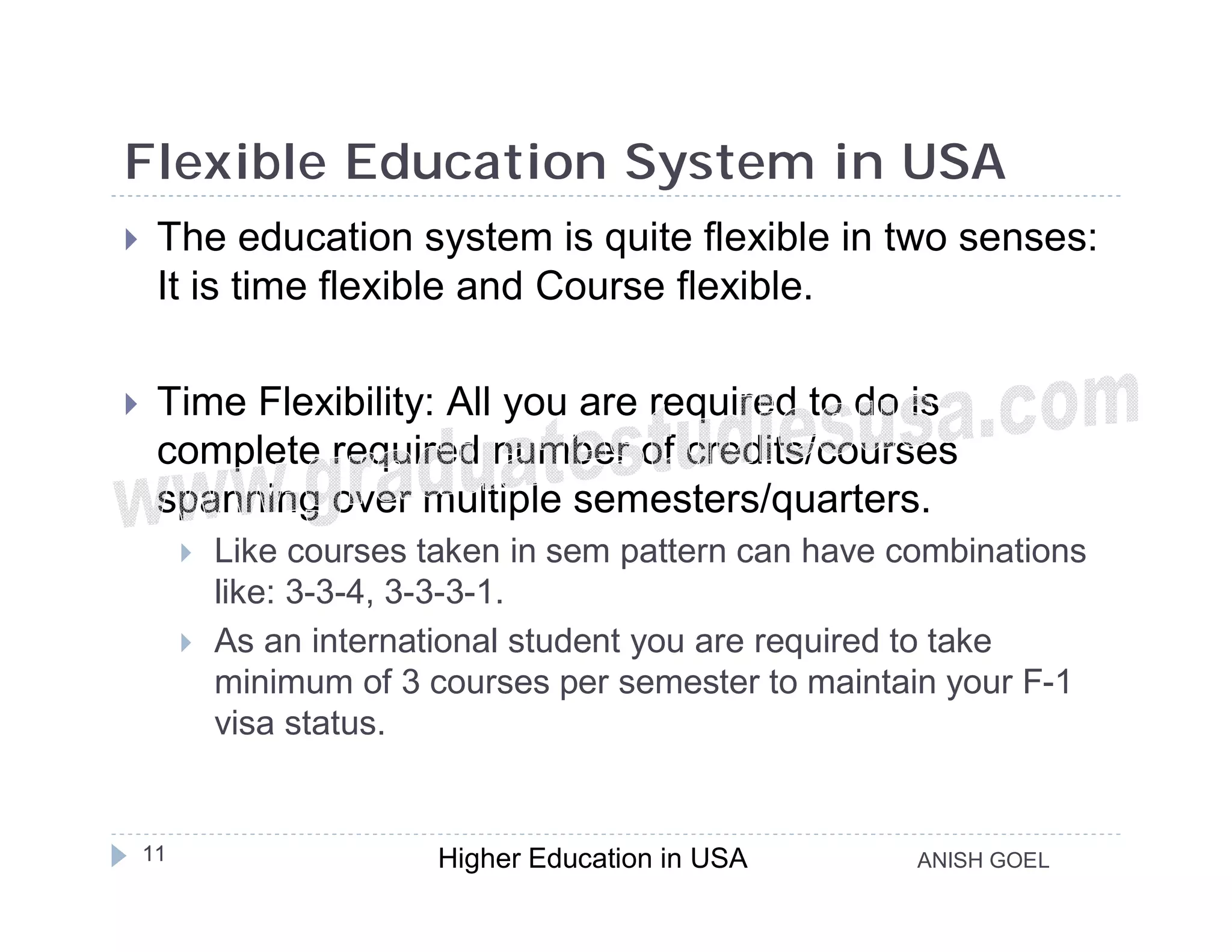 Flexible Education System in USA
    The education system is quite flexible in two senses:
     It is time flexible and Course flexible.

    Time Flexibility: All you are required to do is
     complete required number of credits/courses
     spanning over multiple semesters/quarters.
            Like courses taken in sem pattern can have combinations
             like: 3-3-4, 3-3-3-1.
            As an international student you are required to take
             minimum of 3 courses per semester to maintain your F-1
             visa status.


    11                     Higher Education in USA       ANISH GOEL
 