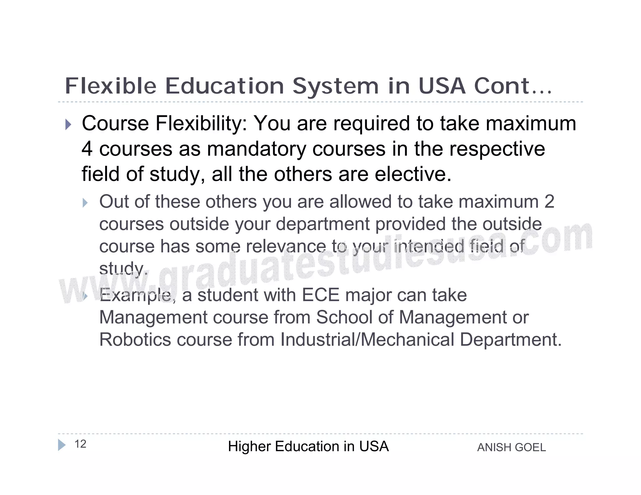 Flexible Education System in USA Cont…
    Course Flexibility: You are required to take maximum
     4 courses as mandatory courses in the respective
     field of study, all the others are elective.
        Out of these others you are allowed to take maximum 2
         courses outside your department provided the outside
         course has some relevance to your intended field of
         study.
        Example, a student with ECE major can take
         Management course from School of Management or
         Robotics course from Industrial/Mechanical Department.




    12                  Higher Education in USA      ANISH GOEL
 