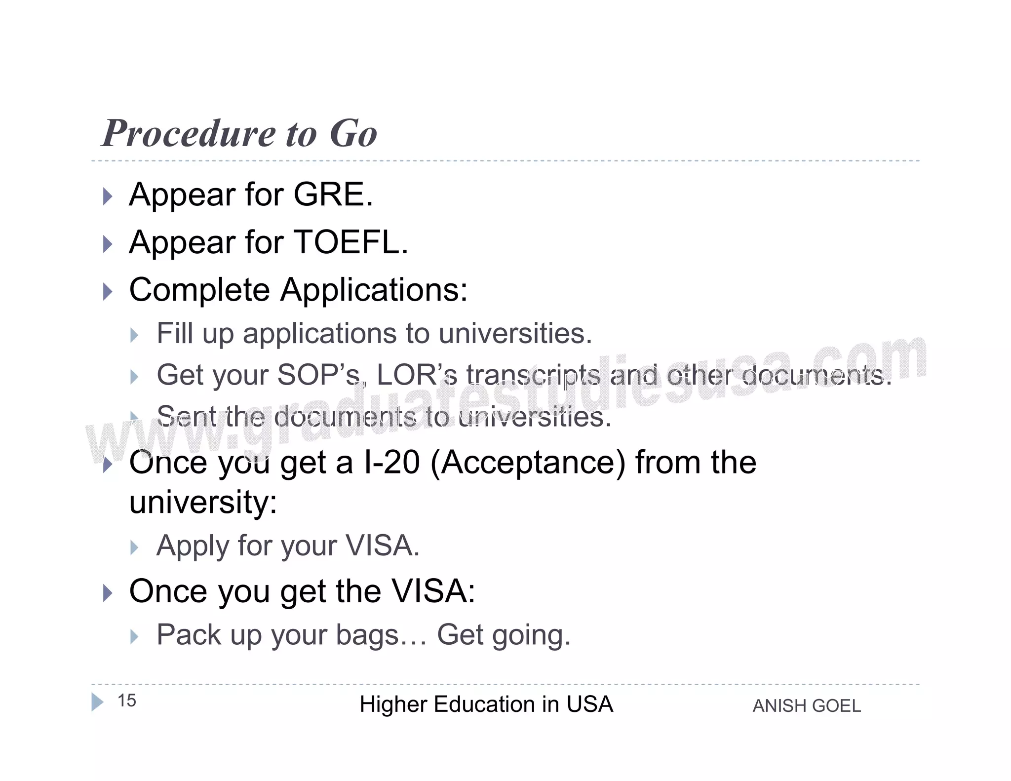 Procedure to Go
    Appear for GRE.
    Appear for TOEFL.
    Complete Applications:
        Fill up applications to universities.
        Get your SOP’s, LOR’s transcripts and other documents.
        Sent the documents to universities.
    Once you get a I-20 (Acceptance) from the
     university:
        Apply for your VISA.
    Once you get the VISA:
        Pack up your bags… Get going.

    15                  Higher Education in USA     ANISH GOEL
 