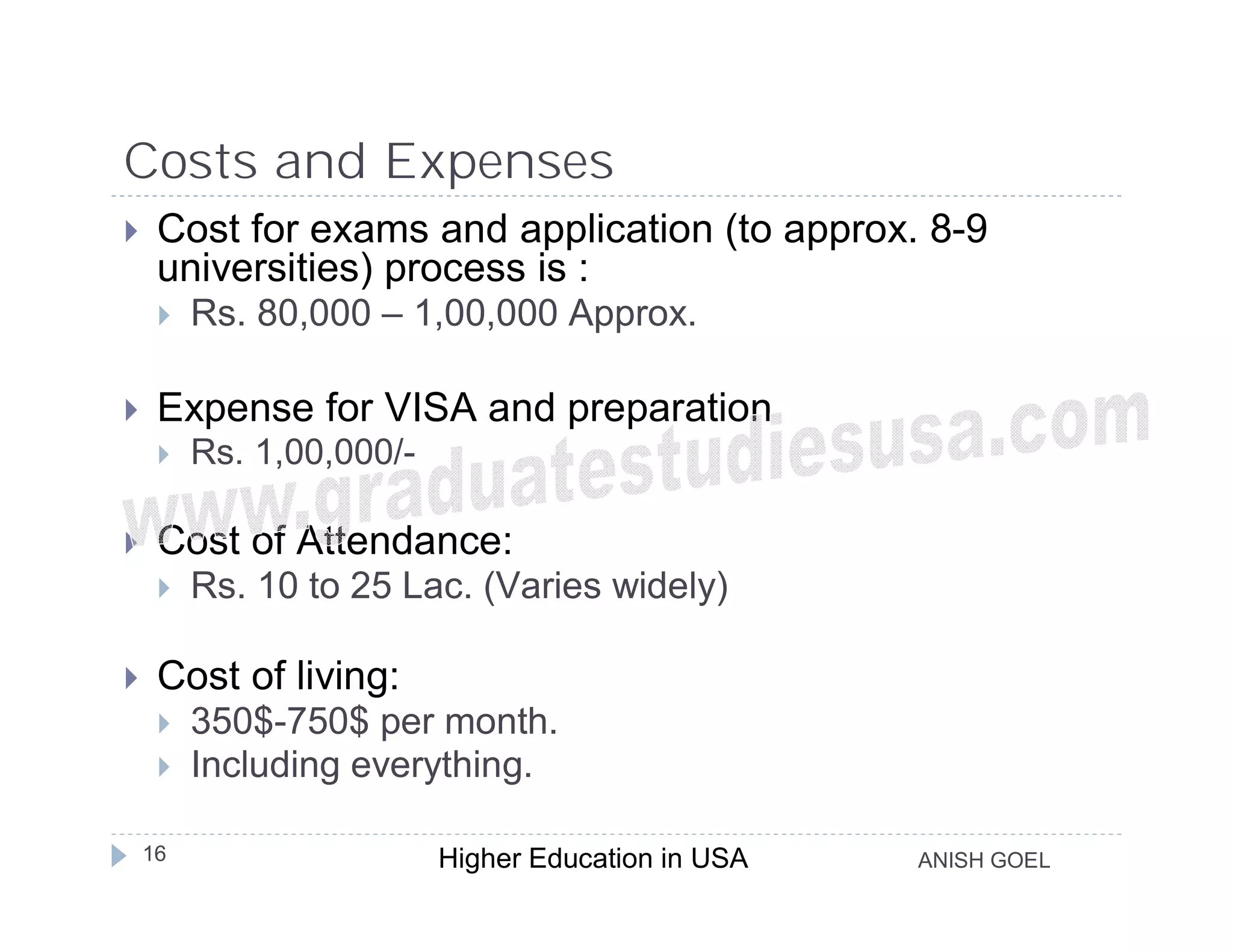 Costs and Expenses
    Cost for exams and application (to approx. 8-9
     universities) process is :
        Rs. 80,000 – 1,00,000 Approx.

    Expense for VISA and preparation
        Rs. 1,00,000/-

    Cost of Attendance:
        Rs. 10 to 25 Lac. (Varies widely)

    Cost of living:
        350$-750$ per month.
        Including everything.

    16                    Higher Education in USA   ANISH GOEL
 