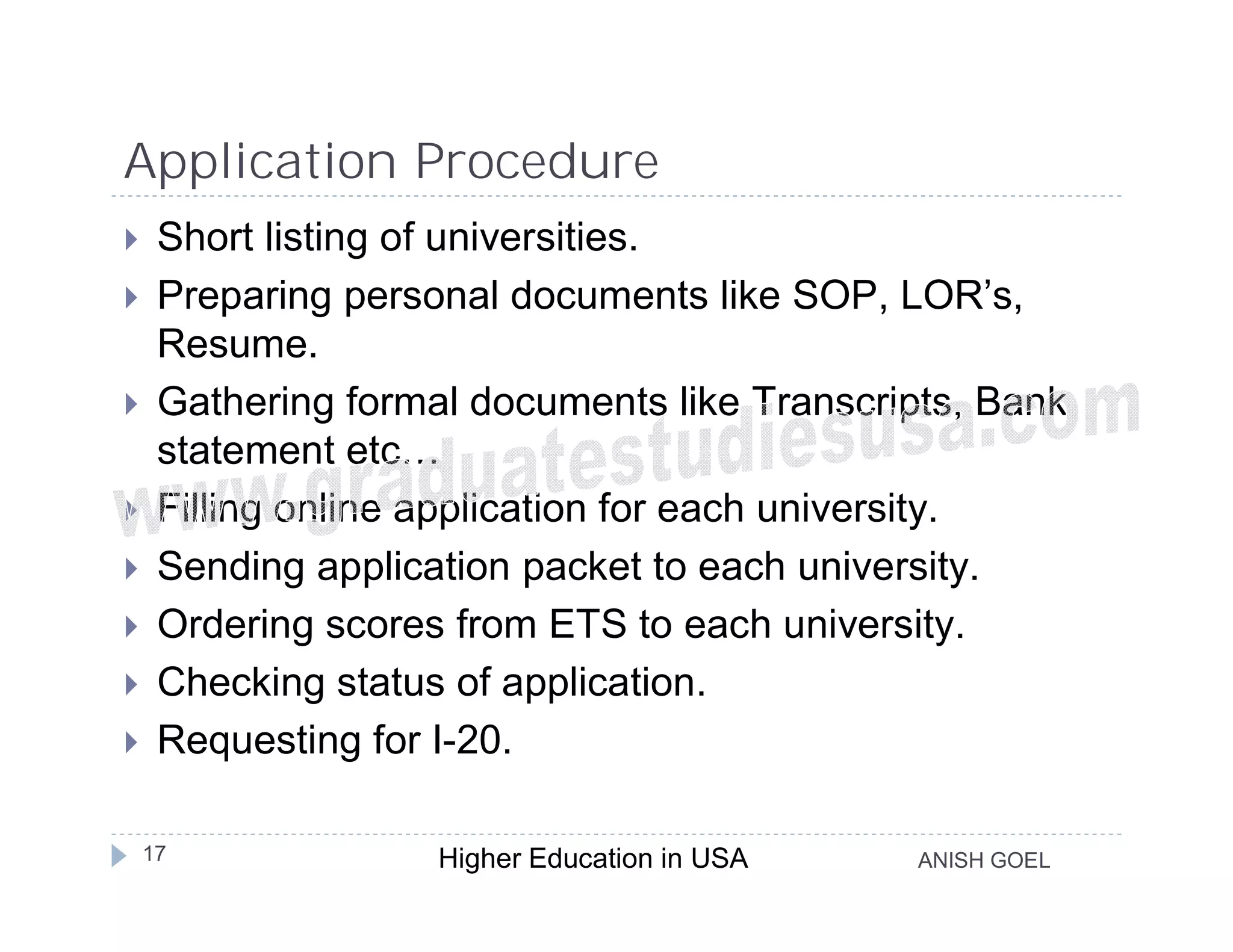 Application Procedure
    Short listing of universities.
    Preparing personal documents like SOP, LOR’s,
     Resume.
    Gathering formal documents like Transcripts, Bank
     statement etc…
    Filling online application for each university.
    Sending application packet to each university.
    Ordering scores from ETS to each university.
    Checking status of application.
    Requesting for I-20.

    17              Higher Education in USA   ANISH GOEL
 