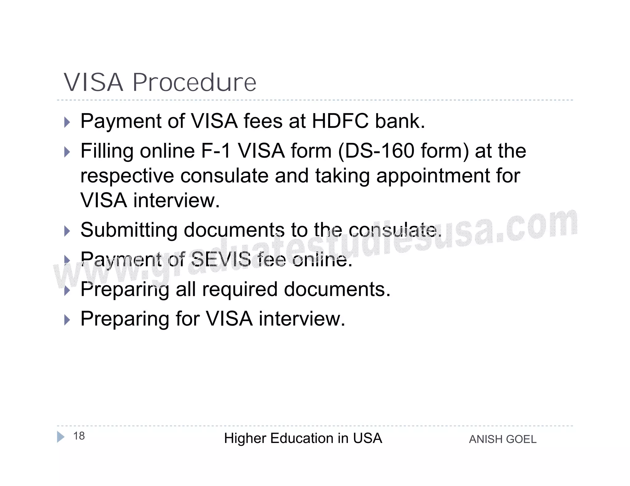 VISA Procedure
    Payment of VISA fees at HDFC bank.
    Filling online F-1 VISA form (DS-160 form) at the
     respective consulate and taking appointment for
     VISA interview.
    Submitting documents to the consulate.
    Payment of SEVIS fee online.
    Preparing all required documents.
    Preparing for VISA interview.




    18              Higher Education in USA    ANISH GOEL
 