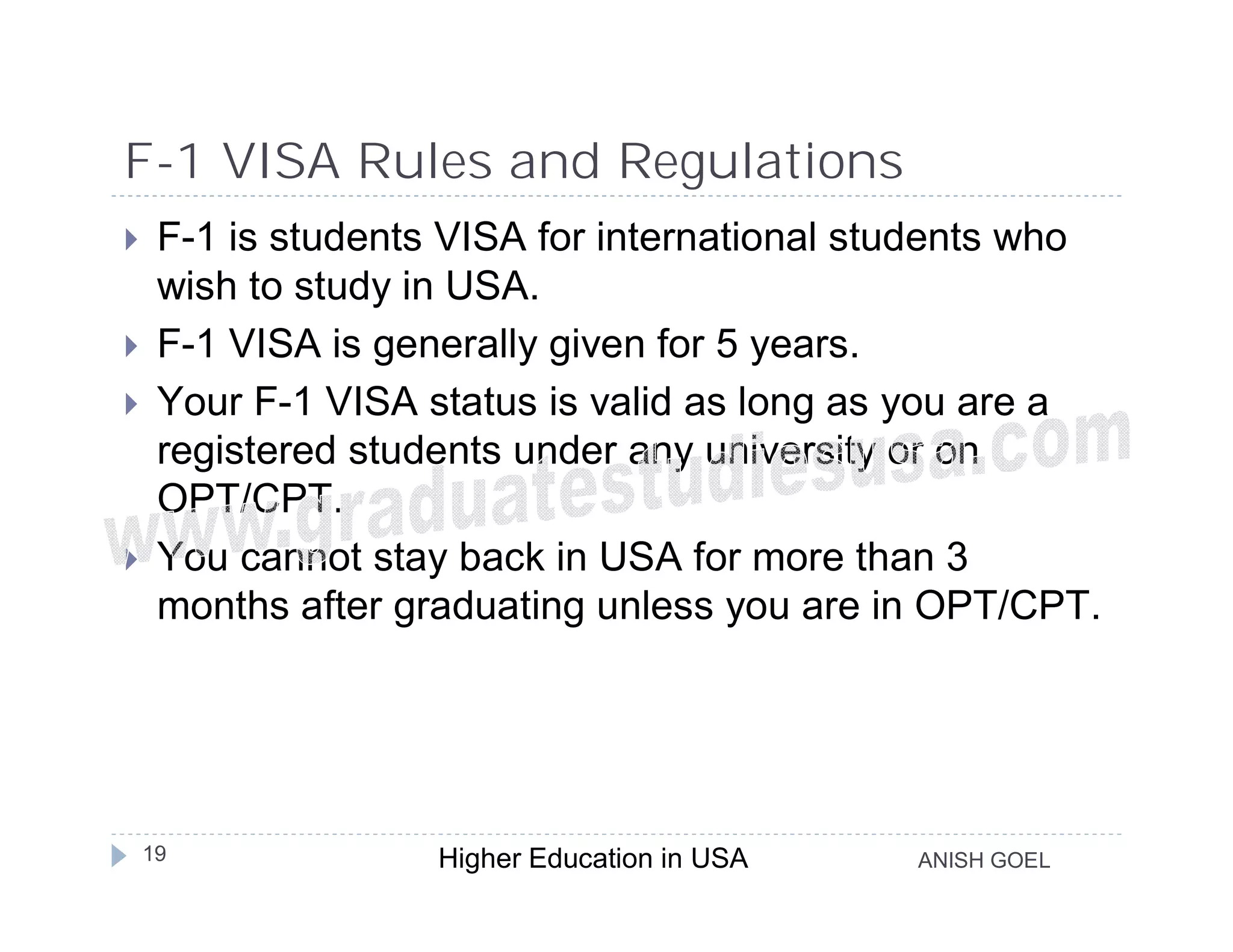 F-1 VISA Rules and Regulations
    F-1 is students VISA for international students who
     wish to study in USA.
    F-1 VISA is generally given for 5 years.
    Your F-1 VISA status is valid as long as you are a
     registered students under any university or on
     OPT/CPT.
    You cannot stay back in USA for more than 3
     months after graduating unless you are in OPT/CPT.




    19              Higher Education in USA   ANISH GOEL
 