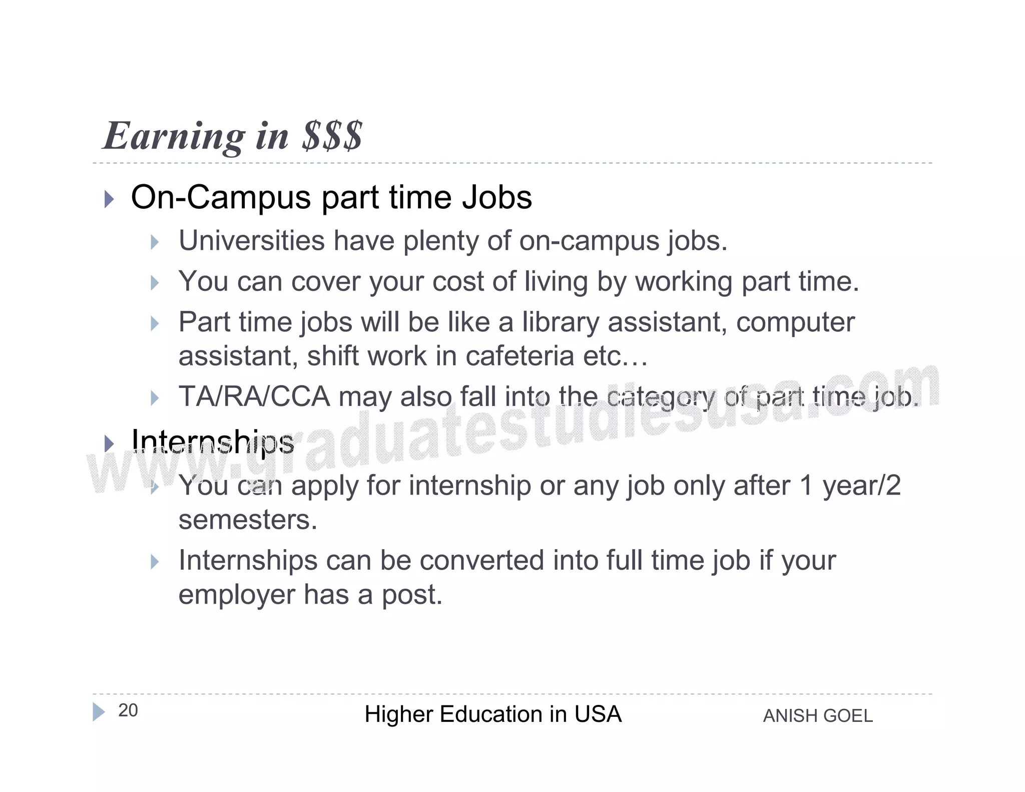 Earning in $$$
    On-Campus part time Jobs
            Universities have plenty of on-campus jobs.
            You can cover your cost of living by working part time.
            Part time jobs will be like a library assistant, computer
             assistant, shift work in cafeteria etc…
            TA/RA/CCA may also fall into the category of part time job.
    Internships
            You can apply for internship or any job only after 1 year/2
             semesters.
            Internships can be converted into full time job if your
             employer has a post.


    20                      Higher Education in USA         ANISH GOEL
 