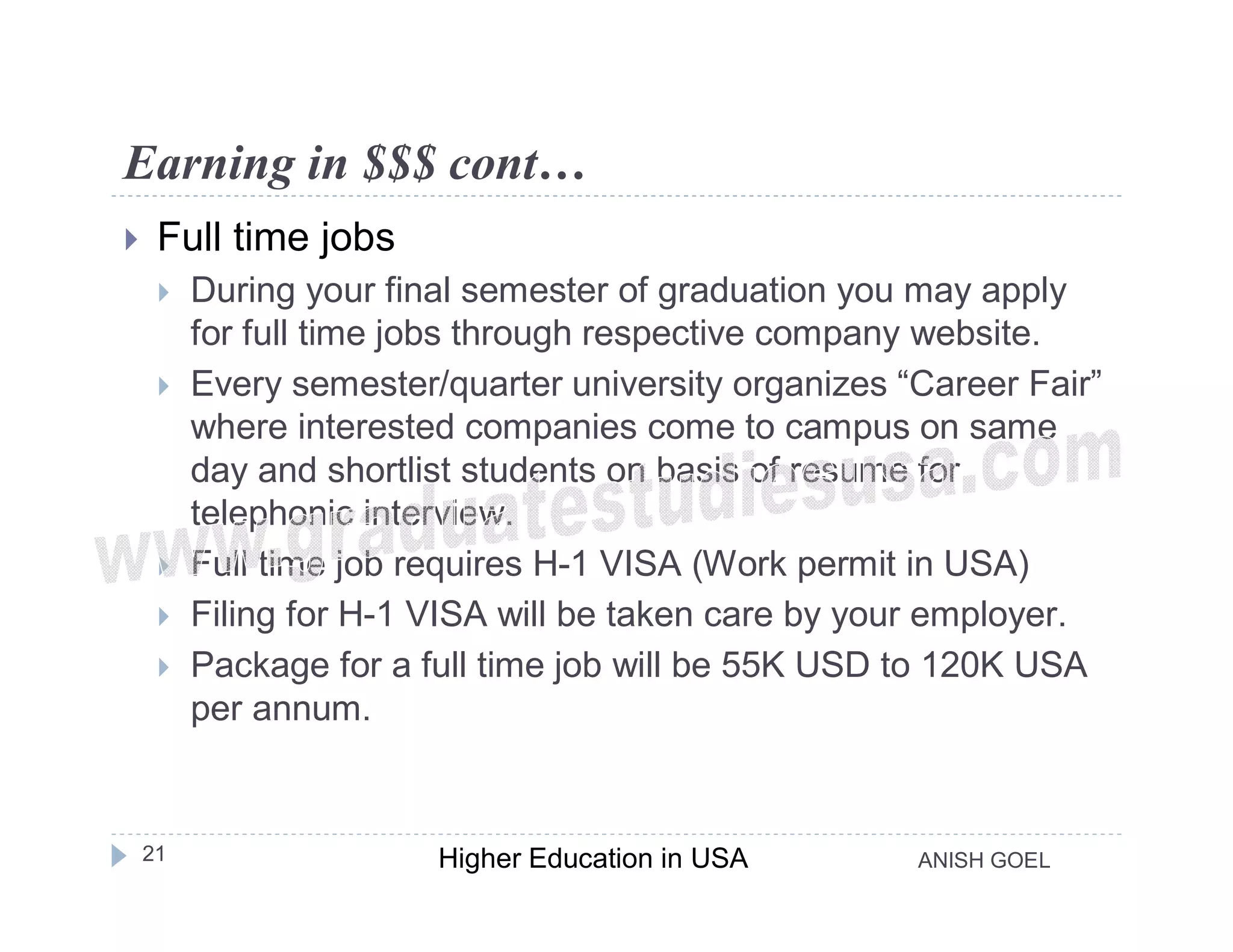 Earning in $$$ cont…
    Full time jobs
        During your final semester of graduation you may apply
         for full time jobs through respective company website.
        Every semester/quarter university organizes “Career Fair”
         where interested companies come to campus on same
         day and shortlist students on basis of resume for
         telephonic interview.
        Full time job requires H-1 VISA (Work permit in USA)
        Filing for H-1 VISA will be taken care by your employer.
        Package for a full time job will be 55K USD to 120K USA
         per annum.


    21                  Higher Education in USA       ANISH GOEL
 