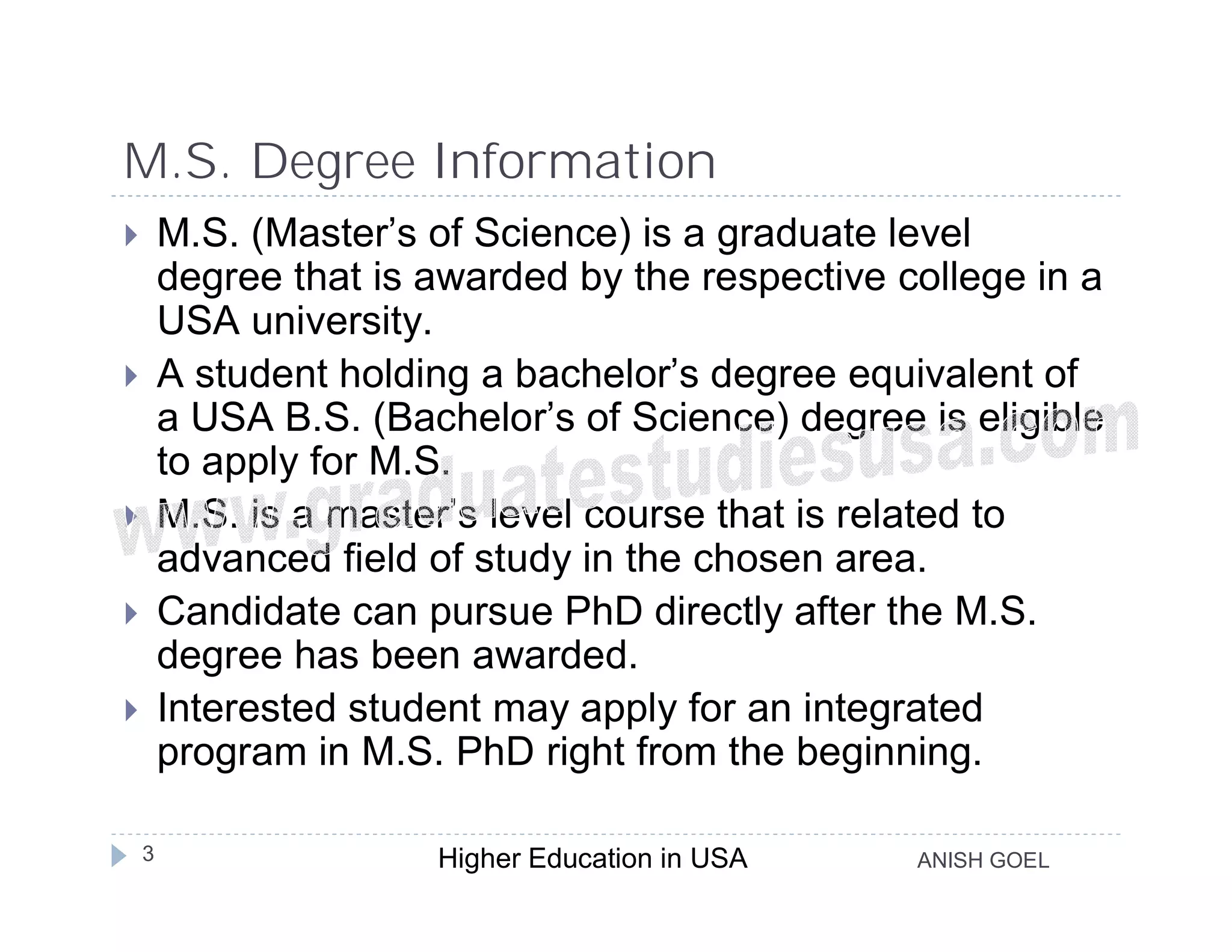 M.S. Degree Information
       M.S. (Master’s of Science) is a graduate level
        degree that is awarded by the respective college in a
        USA university.
       A student holding a bachelor’s degree equivalent of
        a USA B.S. (Bachelor’s of Science) degree is eligible
        to apply for M.S.
       M.S. is a master’s level course that is related to
        advanced field of study in the chosen area.
       Candidate can pursue PhD directly after the M.S.
        degree has been awarded.
       Interested student may apply for an integrated
        program in M.S. PhD right from the beginning.

    3                  Higher Education in USA    ANISH GOEL
 