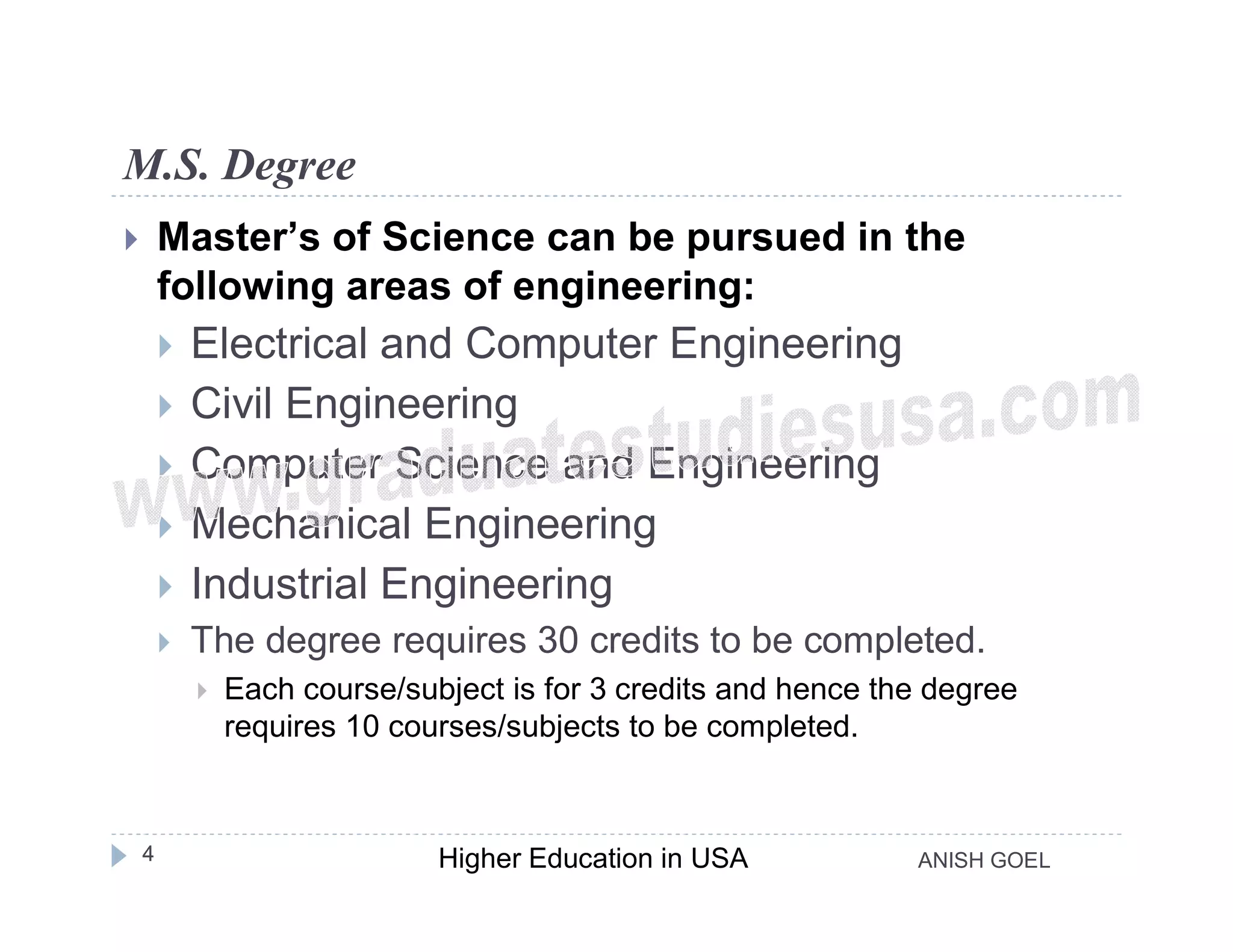 M.S. Degree
       Master’s of Science can be pursued in the
        following areas of engineering:
           Electrical and Computer Engineering
           Civil Engineering
           Computer Science and Engineering
           Mechanical Engineering
           Industrial Engineering
           The degree requires 30 credits to be completed.
               Each course/subject is for 3 credits and hence the degree
                requires 10 courses/subjects to be completed.



    4                          Higher Education in USA           ANISH GOEL
 