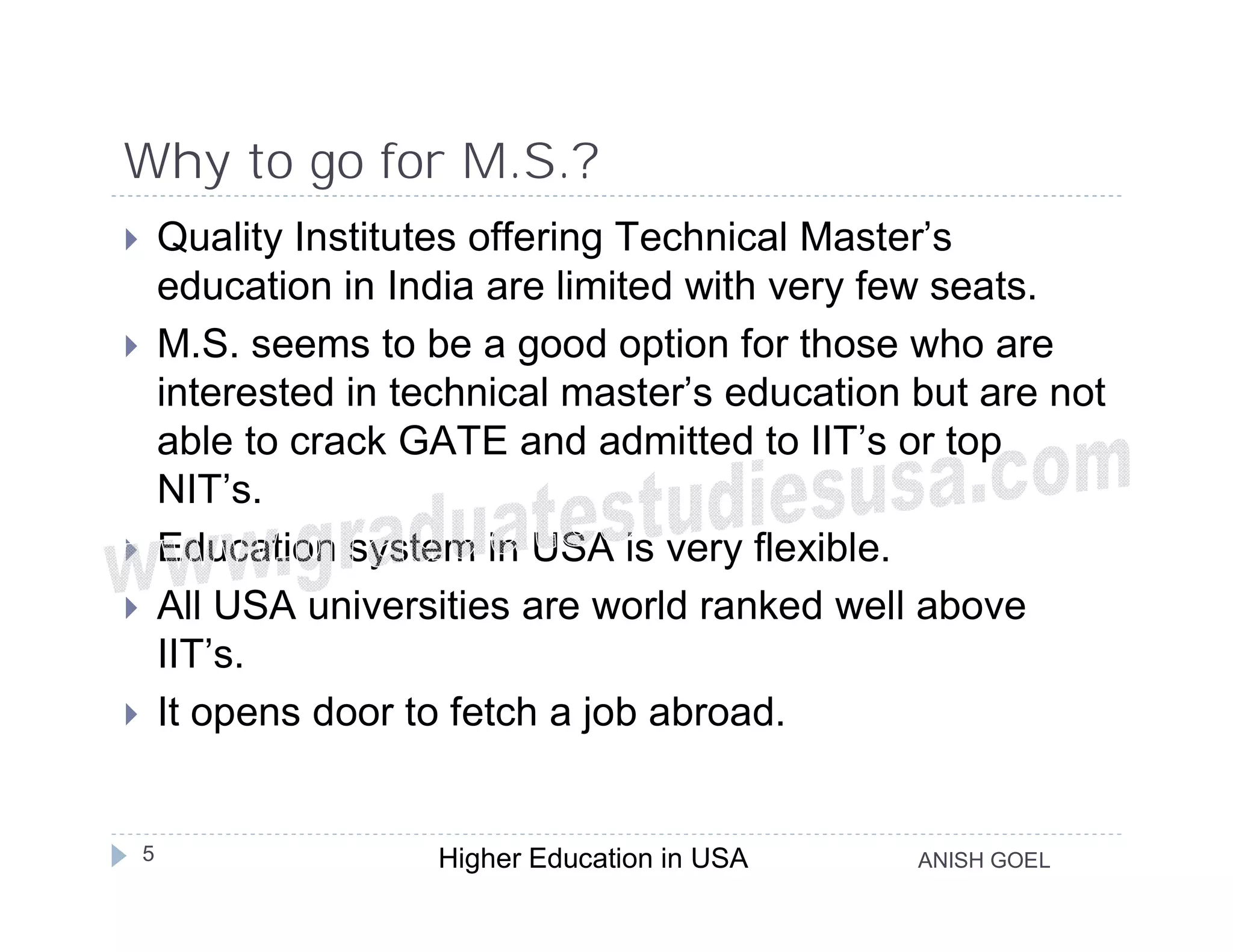Why to go for M.S.?
       Quality Institutes offering Technical Master’s
        education in India are limited with very few seats.
       M.S. seems to be a good option for those who are
        interested in technical master’s education but are not
        able to crack GATE and admitted to IIT’s or top
        NIT’s.
       Education system in USA is very flexible.
       All USA universities are world ranked well above
        IIT’s.
       It opens door to fetch a job abroad.


    5                   Higher Education in USA    ANISH GOEL
 