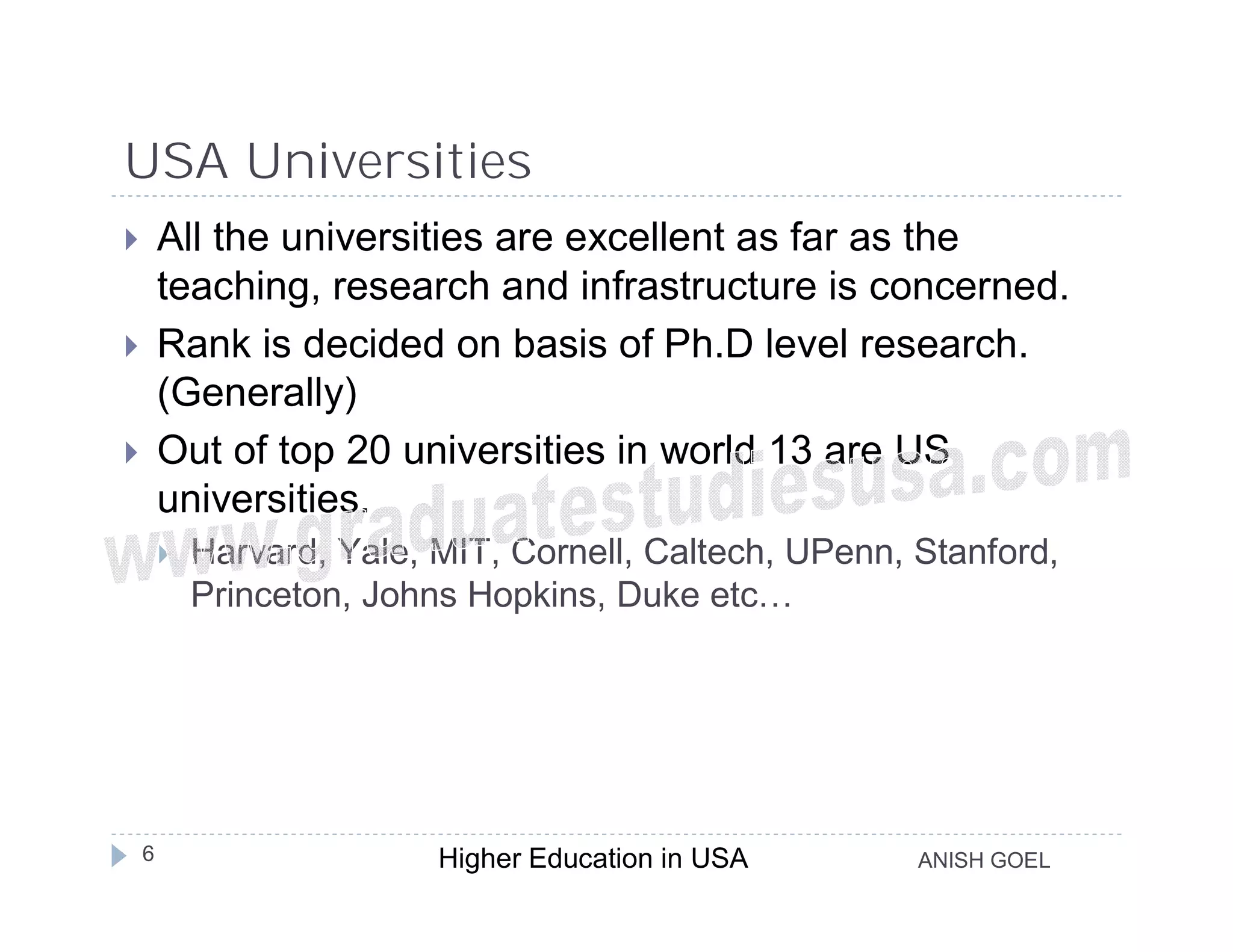 USA Universities
       All the universities are excellent as far as the
        teaching, research and infrastructure is concerned.
       Rank is decided on basis of Ph.D level research.
        (Generally)
       Out of top 20 universities in world 13 are US
        universities.
           Harvard, Yale, MIT, Cornell, Caltech, UPenn, Stanford,
            Princeton, Johns Hopkins, Duke etc…




    6                      Higher Education in USA       ANISH GOEL
 
