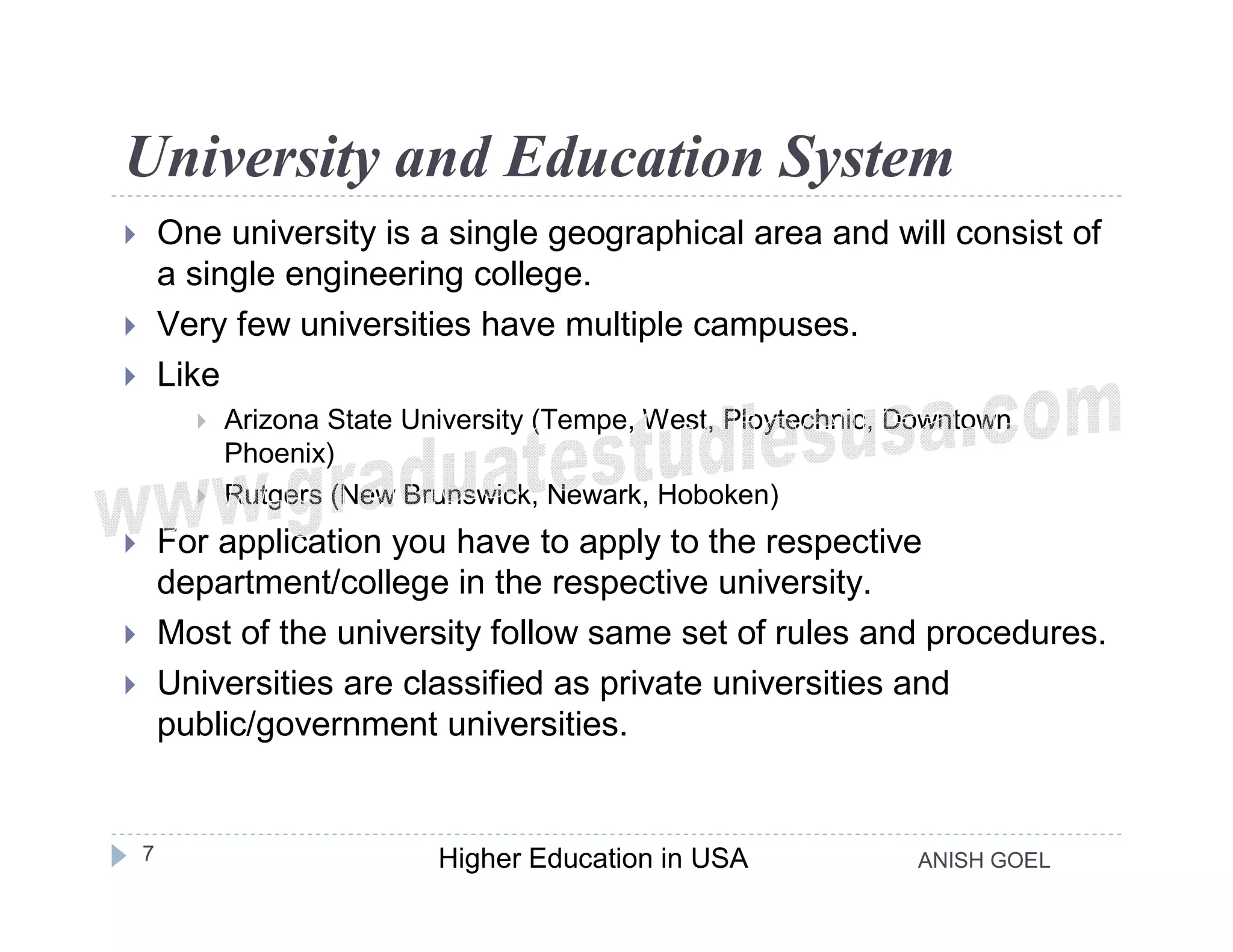 University and Education System
       One university is a single geographical area and will consist of
        a single engineering college.
       Very few universities have multiple campuses.
       Like
             Arizona State University (Tempe, West, Ploytechnic, Downtown
              Phoenix)
             Rutgers (New Brunswick, Newark, Hoboken)
       For application you have to apply to the respective
        department/college in the respective university.
       Most of the university follow same set of rules and procedures.
       Universities are classified as private universities and
        public/government universities.


    7                         Higher Education in USA             ANISH GOEL
 