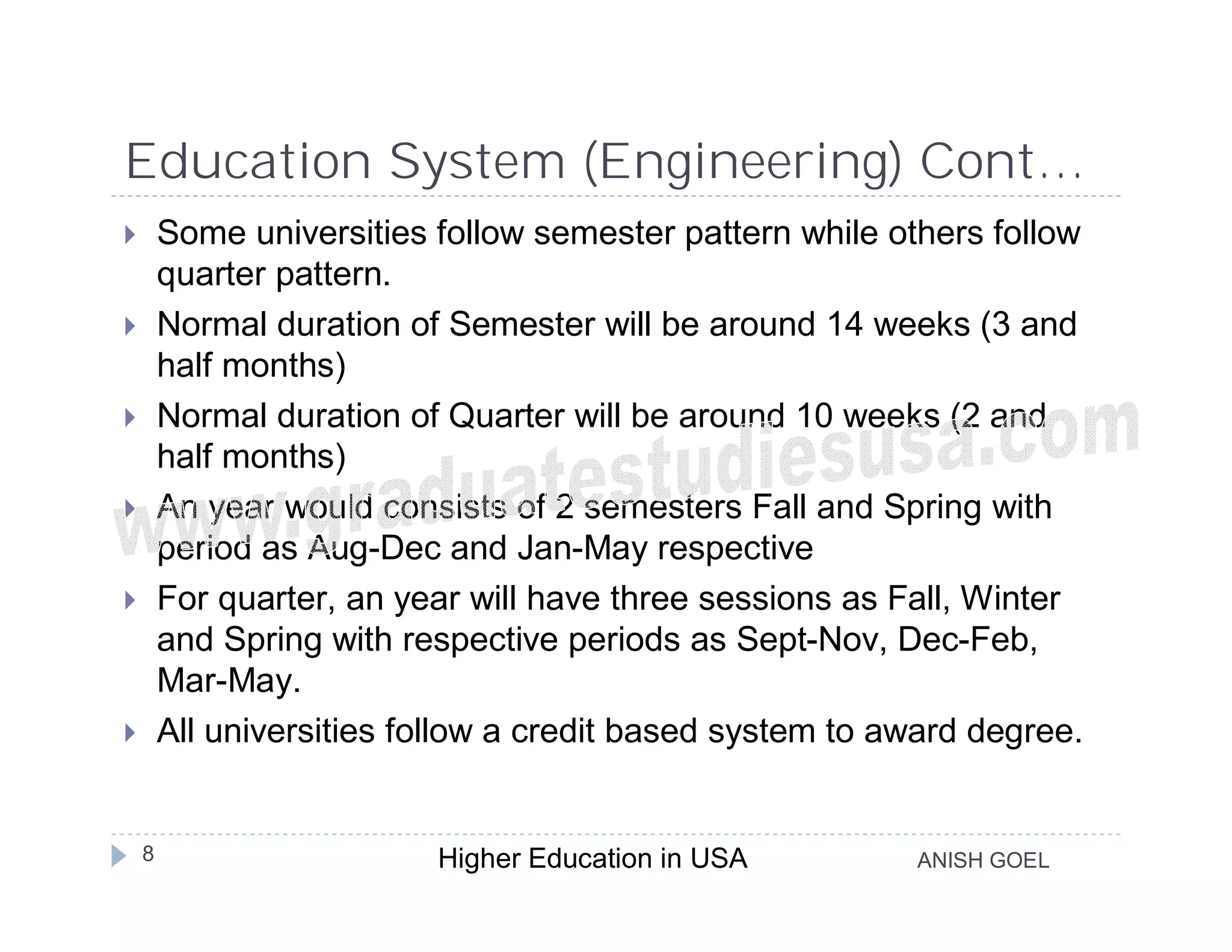 Education System (Engineering) Cont…
       Some universities follow semester pattern while others follow
        quarter pattern.
       Normal duration of Semester will be around 14 weeks (3 and
        half months)
       Normal duration of Quarter will be around 10 weeks (2 and
        half months)
       An year would consists of 2 semesters Fall and Spring with
        period as Aug-Dec and Jan-May respective
       For quarter, an year will have three sessions as Fall, Winter
        and Spring with respective periods as Sept-Nov, Dec-Feb,
        Mar-May.
       All universities follow a credit based system to award degree.


    8                     Higher Education in USA         ANISH GOEL
 