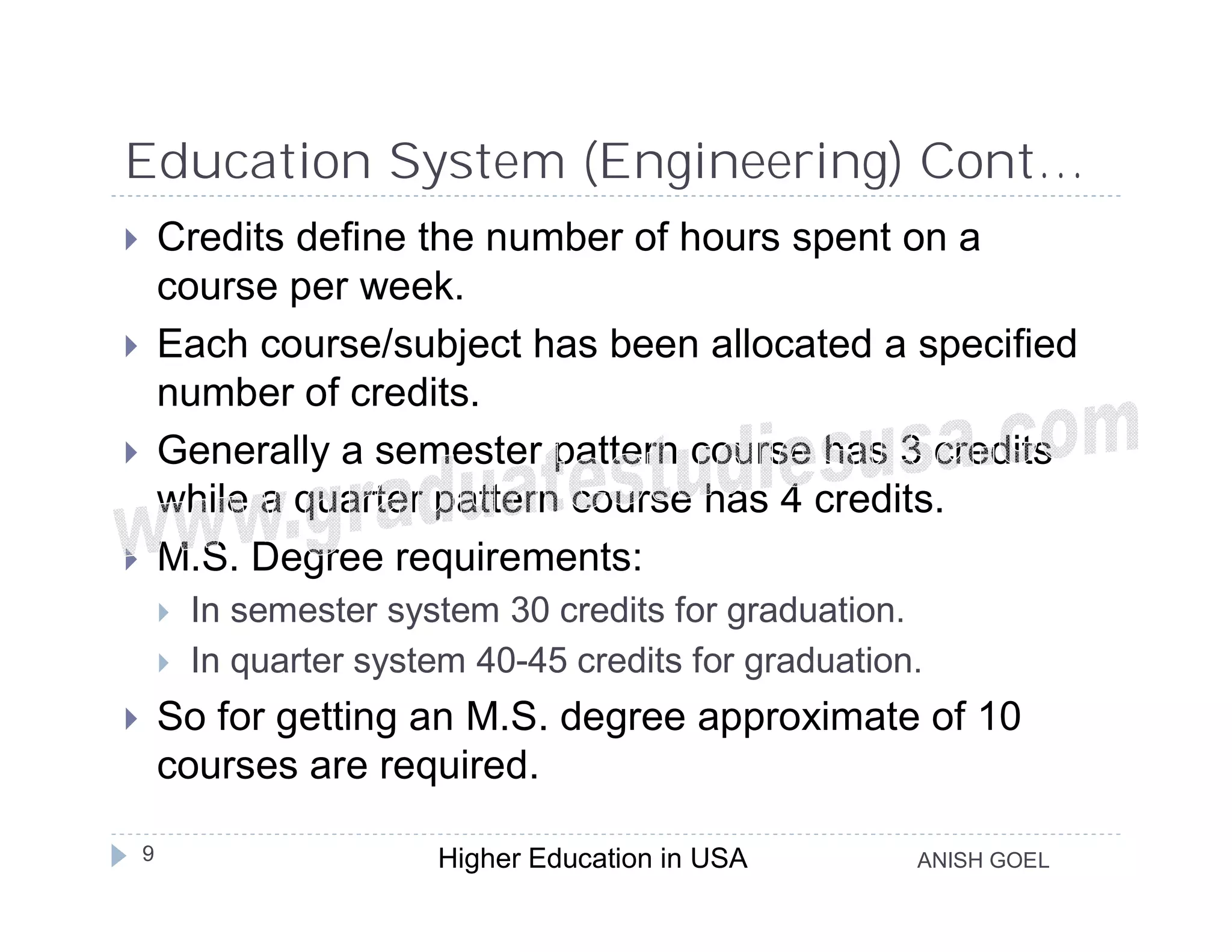 Education System (Engineering) Cont…
       Credits define the number of hours spent on a
        course per week.
       Each course/subject has been allocated a specified
        number of credits.
       Generally a semester pattern course has 3 credits
        while a quarter pattern course has 4 credits.
       M.S. Degree requirements:
           In semester system 30 credits for graduation.
           In quarter system 40-45 credits for graduation.
       So for getting an M.S. degree approximate of 10
        courses are required.

    9                      Higher Education in USA        ANISH GOEL
 