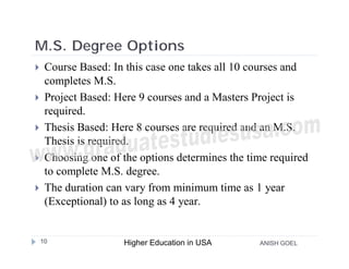 M.S. Degree Options
    Course Based: In this case one takes all 10 courses and
     completes M.S.
    Project Based: Here 9 courses and a Masters Project is
     required.
    Thesis Based: Here 8 courses are required and an M.S.
     Thesis is required.
    Choosing one of the options determines the time required
     to complete M.S. degree.
    The duration can vary from minimum time as 1 year
     (Exceptional) to as long as 4 year.


    10               Higher Education in USA      ANISH GOEL
 