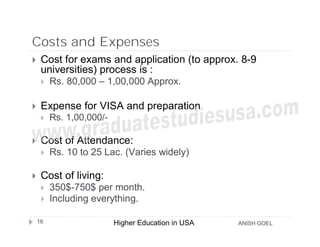 Costs and Expenses
    Cost for exams and application (to approx. 8-9
     universities) process is :
        Rs. 80,000 – 1,00,000 Approx.

    Expense for VISA and preparation
        Rs. 1,00,000/-

    Cost of Attendance:
        Rs. 10 to 25 Lac. (Varies widely)

    Cost of living:
        350$-750$ per month.
        Including everything.

    16                    Higher Education in USA   ANISH GOEL
 