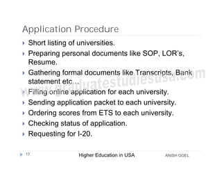 Application Procedure
    Short listing of universities.
    Preparing personal documents like SOP, LOR’s,
     Resume.
    Gathering formal documents like Transcripts, Bank
     statement etc…
    Filling online application for each university.
    Sending application packet to each university.
    Ordering scores from ETS to each university.
    Checking status of application.
    Requesting for I-20.

    17              Higher Education in USA   ANISH GOEL
 