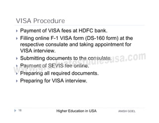 VISA Procedure
    Payment of VISA fees at HDFC bank.
    Filling online F-1 VISA form (DS-160 form) at the
     respective consulate and taking appointment for
     VISA interview.
    Submitting documents to the consulate.
    Payment of SEVIS fee online.
    Preparing all required documents.
    Preparing for VISA interview.




    18              Higher Education in USA    ANISH GOEL
 