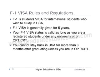 F-1 VISA Rules and Regulations
    F-1 is students VISA for international students who
     wish to study in USA.
    F-1 VISA is generally given for 5 years.
    Your F-1 VISA status is valid as long as you are a
     registered students under any university or on
     OPT/CPT.
    You cannot stay back in USA for more than 3
     months after graduating unless you are in OPT/CPT.




    19              Higher Education in USA   ANISH GOEL
 