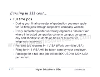 Earning in $$$ cont…
    Full time jobs
        During your final semester of graduation you may apply
         for full time jobs through respective company website.
        Every semester/quarter university organizes “Career Fair”
         where interested companies come to campus on same
         day and shortlist students on basis of resume for
         telephonic interview.
        Full time job requires H-1 VISA (Work permit in USA)
        Filing for H-1 VISA will be taken care by your employer.
        Package for a full time job will be 55K USD to 120K USA
         per annum.


    21                  Higher Education in USA       ANISH GOEL
 