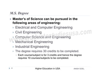 M.S. Degree
       Master’s of Science can be pursued in the
        following areas of engineering:
           Electrical and Computer Engineering
           Civil Engineering
           Computer Science and Engineering
           Mechanical Engineering
           Industrial Engineering
           The degree requires 30 credits to be completed.
               Each course/subject is for 3 credits and hence the degree
                requires 10 courses/subjects to be completed.



    4                          Higher Education in USA           ANISH GOEL
 