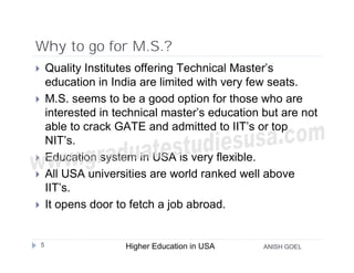 Why to go for M.S.?
       Quality Institutes offering Technical Master’s
        education in India are limited with very few seats.
       M.S. seems to be a good option for those who are
        interested in technical master’s education but are not
        able to crack GATE and admitted to IIT’s or top
        NIT’s.
       Education system in USA is very flexible.
       All USA universities are world ranked well above
        IIT’s.
       It opens door to fetch a job abroad.


    5                   Higher Education in USA    ANISH GOEL
 
