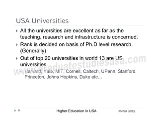 USA Universities
       All the universities are excellent as far as the
        teaching, research and infrastructure is concerned.
       Rank is decided on basis of Ph.D level research.
        (Generally)
       Out of top 20 universities in world 13 are US
        universities.
           Harvard, Yale, MIT, Cornell, Caltech, UPenn, Stanford,
            Princeton, Johns Hopkins, Duke etc…




    6                      Higher Education in USA       ANISH GOEL
 