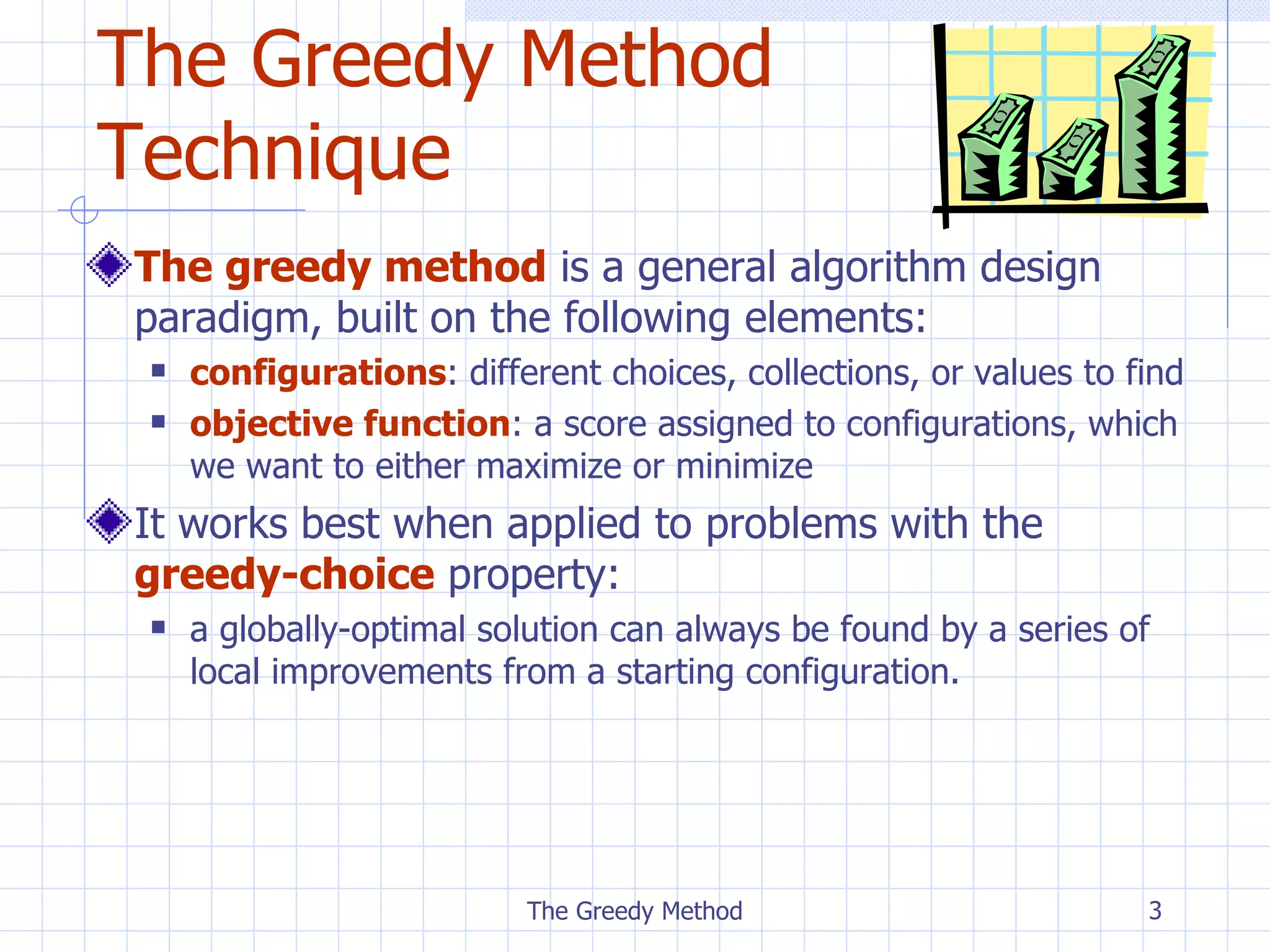 The Greedy Method Technique The greedy method  is a general algorithm design paradigm, built on the following elements: configurations : different choices, collections, or values to find objective function : a score assigned to configurations, which we want to either maximize or minimize It works best when applied to problems with the  greedy-choice  property:  a globally-optimal solution can always be found by a series of local improvements from a starting configuration. The Greedy Method 