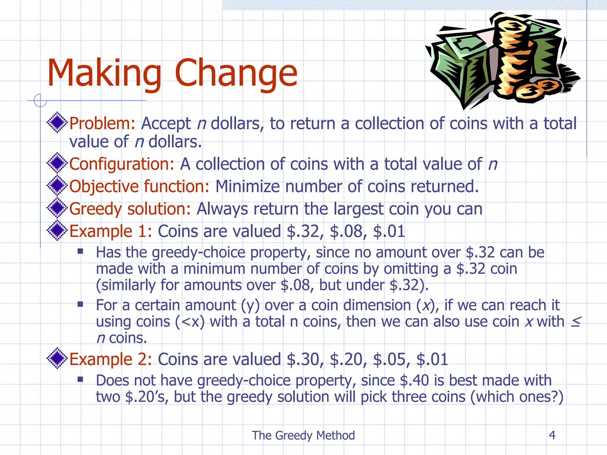 Making Change Problem:   Accept  n  dollar s,  to  return a collection of coins with a total value of  n  dollars . Configuration:  A  collection of  coins  with a total value of  n Objective function:  Minimize number of coins returned. Greedy solution:  Always return the largest coin you can Example 1:  Coins are valued $.32, $.08, $.01 Has the greedy-choice property, since no amount over $.32 can be made with a minimum number of coins by omitting a $.32 coin (similarly for amounts over $.08, but under $.32). For a certain amount (y) over a coin dimension ( x ), if we can reach it using coins (<x) with a total n coins, then we can also use coin  x  with  ≤ n  coins. Example 2:  Coins are valued $.30, $.20, $.05, $.01 Does not have greedy-choice property, since $.40 is best made with two $.20’s, but the greedy solution will pick three coins (which ones?) The Greedy Method 
