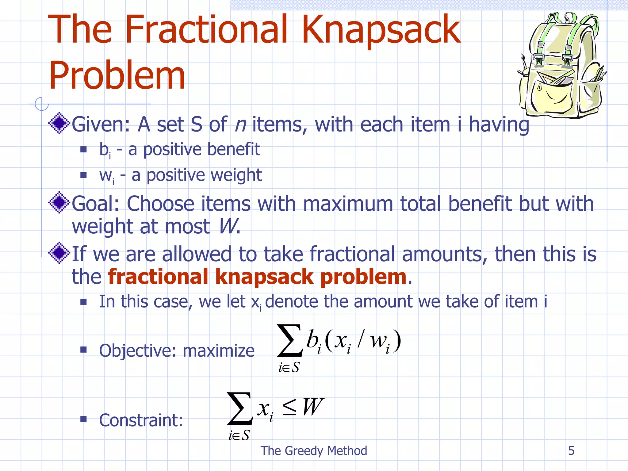 The Fractional Knapsack Problem Given: A set S of  n  items, with each item i having b i  - a positive benefit w i  - a positive weight Goal: Choose items with maximum total benefit but with weight at most  W . If we are allowed to take fractional amounts, then this is the  fractional knapsack problem . In this case, we let x i  denote the amount we take of item i Objective: maximize Constraint: The Greedy Method 