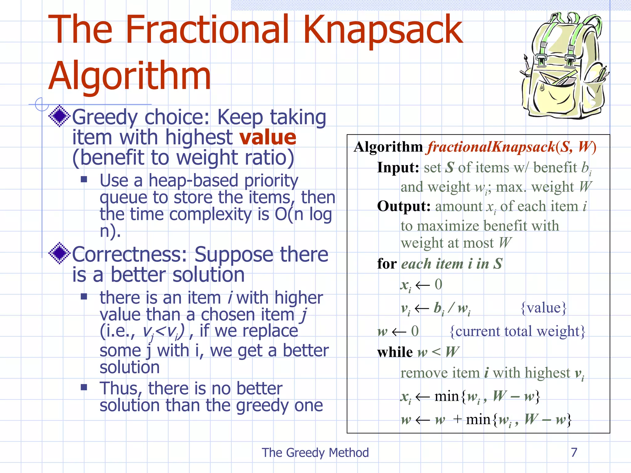 The Fractional Knapsack Algorithm Greedy choice: Keep taking item with highest  value  (benefit to weight ratio) Use a heap-based priority queue to store the items, then   the  time  complexity is  O(n log n). Correctness: Suppose there is a better solution there is an item  i  with higher value than a chosen item  j  (i.e.,  v j < v i )   , i f we  replace  some  j  with  i , we get a better solution Thus, there is no better solution than the greedy one The Greedy Method Algorithm   fractionalKnapsack ( S,   W ) Input:   set  S  of items w/ benefit  b i   and weight  w i ; max. weight  W Output:   amount  x i  of each item  i  to maximize benefit with  weight at most  W for  each item i in S x i      0 v i      b i  / w i   {value} w      0 { current  total weight} while   w < W  remove item  i  with highest  v i x i     min{ w i  , W    w } w     w   + min{ w i  , W    w } 