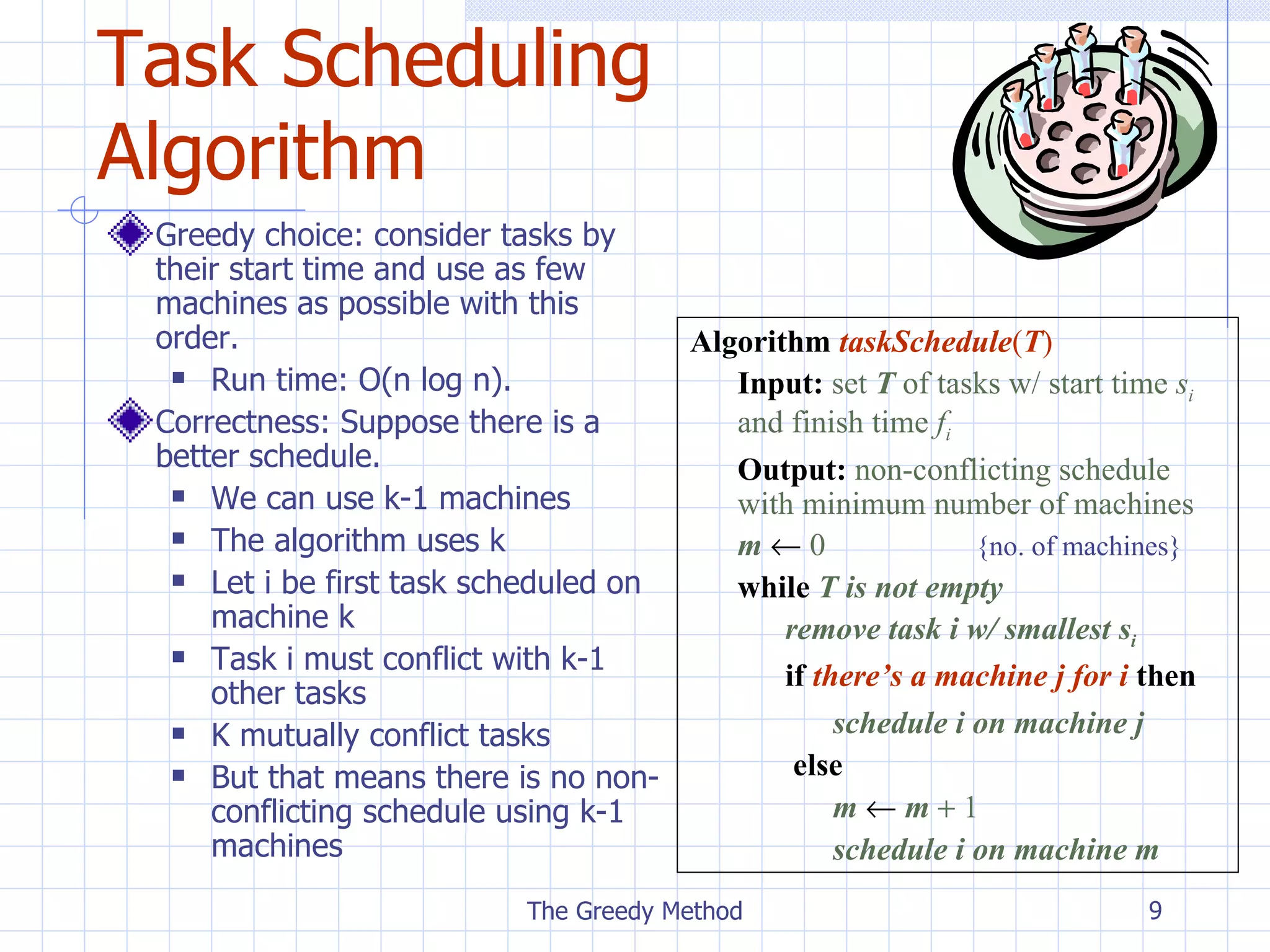 Task Scheduling Algorithm Greedy choice: consider tasks by their start time and use as few machines as possible with this order. Run time: O(n log n).  Correctness: Suppose there is a better schedule. We can use k-1 machines The algorithm uses k Let i be first task scheduled on machine k Task  i must conflict with k-1 other tasks K mutually conflict tasks But that means there is no non-conflicting schedule using k-1 machines The Greedy Method Algorithm   taskSchedule ( T ) Input:   set  T  of tasks w/ start time  s i   and finish time  f i Output:   non-conflicting schedule  with minimum number of machines m      0 {no. of machines} while   T is not empty remove task i w/ smallest s i if  there’s a machine j for i  then schedule i on machine j   else   m      m     1 schedule i on machine m 
