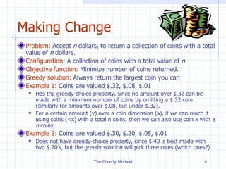 Making Change Problem:   Accept  n  dollar s,  to  return a collection of coins with a total value of  n  dollars . Configuration:  A  collection of  coins  with a total value of  n Objective function:  Minimize number of coins returned. Greedy solution:  Always return the largest coin you can Example 1:  Coins are valued $.32, $.08, $.01 Has the greedy-choice property, since no amount over $.32 can be made with a minimum number of coins by omitting a $.32 coin (similarly for amounts over $.08, but under $.32). For a certain amount (y) over a coin dimension ( x ), if we can reach it using coins (<x) with a total n coins, then we can also use coin  x  with  ≤ n  coins. Example 2:  Coins are valued $.30, $.20, $.05, $.01 Does not have greedy-choice property, since $.40 is best made with two $.20’s, but the greedy solution will pick three coins (which ones?) The Greedy Method 