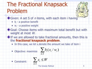 The Fractional Knapsack Problem Given: A set S of  n  items, with each item i having b i  - a positive benefit w i  - a positive weight Goal: Choose items with maximum total benefit but with weight at most  W . If we are allowed to take fractional amounts, then this is the  fractional knapsack problem . In this case, we let x i  denote the amount we take of item i Objective: maximize Constraint: The Greedy Method 