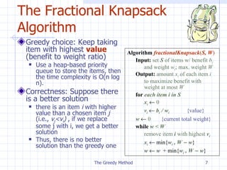 The Fractional Knapsack Algorithm Greedy choice: Keep taking item with highest  value  (benefit to weight ratio) Use a heap-based priority queue to store the items, then   the  time  complexity is  O(n log n). Correctness: Suppose there is a better solution there is an item  i  with higher value than a chosen item  j  (i.e.,  v j < v i )   , i f we  replace  some  j  with  i , we get a better solution Thus, there is no better solution than the greedy one The Greedy Method Algorithm   fractionalKnapsack ( S,   W ) Input:   set  S  of items w/ benefit  b i   and weight  w i ; max. weight  W Output:   amount  x i  of each item  i  to maximize benefit with  weight at most  W for  each item i in S x i      0 v i      b i  / w i   {value} w      0 { current  total weight} while   w < W  remove item  i  with highest  v i x i     min{ w i  , W    w } w     w   + min{ w i  , W    w } 