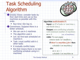 Task Scheduling Algorithm Greedy choice: consider tasks by their start time and use as few machines as possible with this order. Run time: O(n log n).  Correctness: Suppose there is a better schedule. We can use k-1 machines The algorithm uses k Let i be first task scheduled on machine k Task  i must conflict with k-1 other tasks K mutually conflict tasks But that means there is no non-conflicting schedule using k-1 machines The Greedy Method Algorithm   taskSchedule ( T ) Input:   set  T  of tasks w/ start time  s i   and finish time  f i Output:   non-conflicting schedule  with minimum number of machines m      0 {no. of machines} while   T is not empty remove task i w/ smallest s i if  there’s a machine j for i  then schedule i on machine j   else   m      m     1 schedule i on machine m 