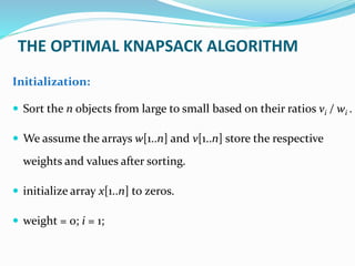 Initialization:
 Sort the n objects from large to small based on their ratios vi / wi .
 We assume the arrays w[1..n] and v[1..n] store the respective
weights and values after sorting.
 initialize array x[1..n] to zeros.
 weight = 0; i = 1;
THE OPTIMAL KNAPSACK ALGORITHM
 