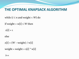 while (i  n and weight < W) do
if weight + w[i]  W then
x[i] = 1
else
x[i] = (W – weight) / w[i]
weight = weight + x[i] * w[i]
i++
THE OPTIMAL KNAPSACK ALGORITHM
 
