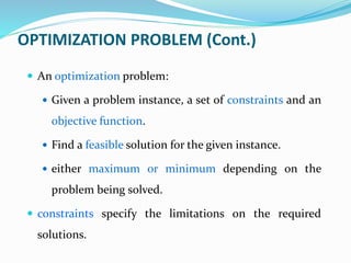 OPTIMIZATION PROBLEM (Cont.)
 An optimization problem:
 Given a problem instance, a set of constraints and an
objective function.
 Find a feasible solution for the given instance.
 either maximum or minimum depending on the
problem being solved.
 constraints specify the limitations on the required
solutions.
 