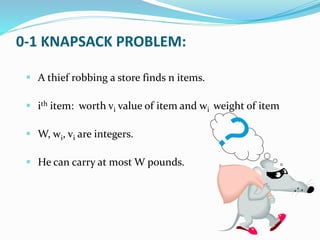 0-1 KNAPSACK PROBLEM:
 A thief robbing a store finds n items.
 ith item: worth vi value of item and wi weight of item
 W, wi, vi are integers.
 He can carry at most W pounds.
 