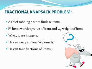 FRACTIONAL KNAPSACK PROBLEM:
 A thief robbing a store finds n items.
 ith item: worth vi value of item and wi weight of item
 W, wi, vi are integers.
 He can carry at most W pounds.
 He can take fractions of items.
 