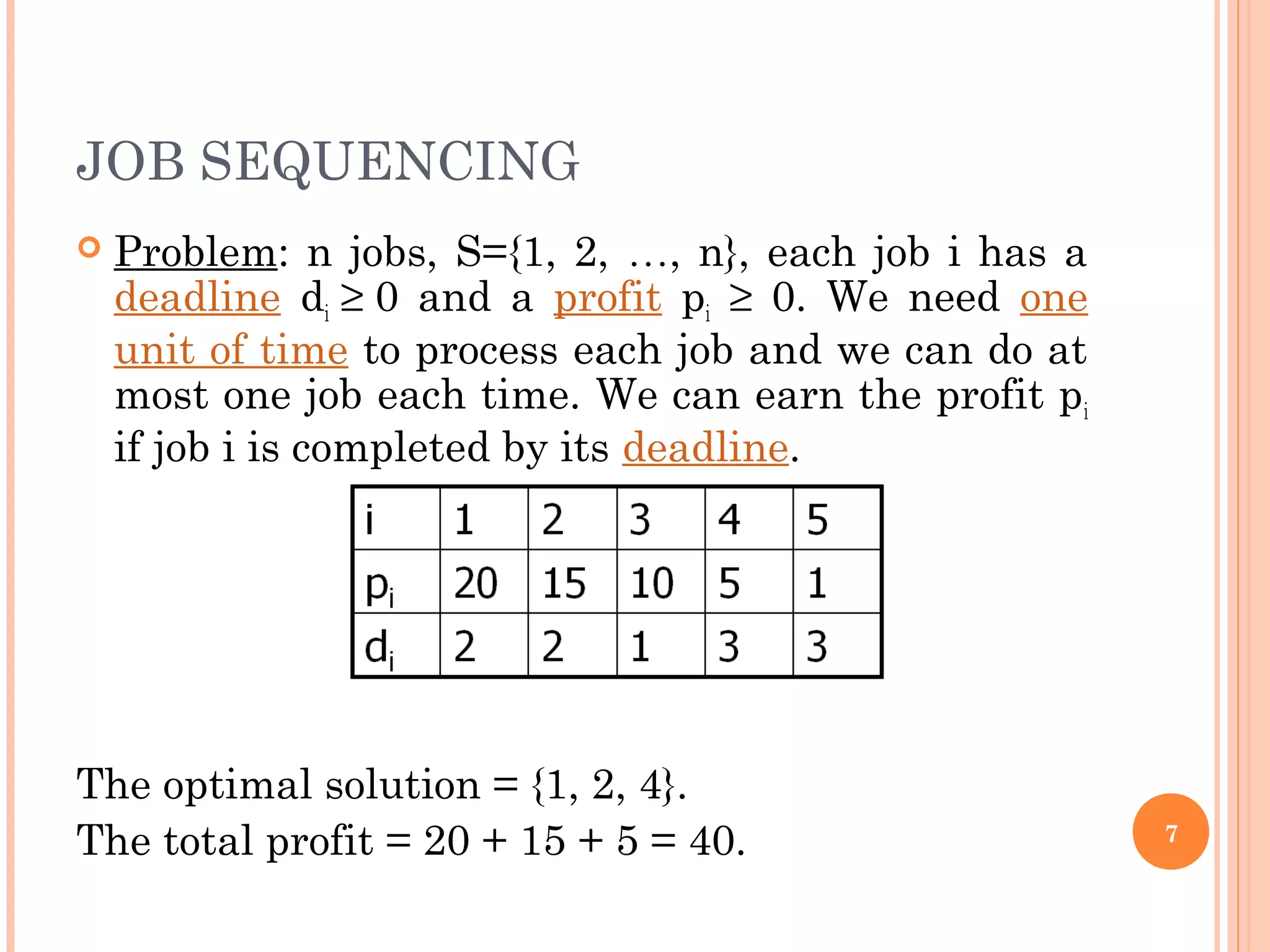 JOB SEQUENCING
 Problem: n jobs, S={1, 2, …, n}, each job i has a
deadline di ≥ 0 and a profit pi ≥ 0. We need one
unit of time to process each job and we can do at
most one job each time. We can earn the profit pi
if job i is completed by its deadline.
The optimal solution = {1, 2, 4}.
The total profit = 20 + 15 + 5 = 40. 7
 