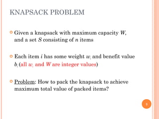 KNAPSACK PROBLEM
 Given a knapsack with maximum capacity W,
and a set S consisting of n items
 Each item i has some weight wi and benefit value
bi (all wi and W are integer values)
 Problem: How to pack the knapsack to achieve
maximum total value of packed items?
3
 