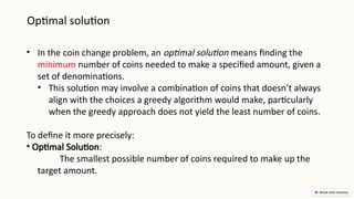 Optimal solution
• In the coin change problem, an optimal solution means finding the
minimum number of coins needed to make a specified amount, given a
set of denominations.
• This solution may involve a combination of coins that doesn’t always
align with the choices a greedy algorithm would make, particularly
when the greedy approach does not yield the least number of coins.
To define it more precisely:
• Optimal Solution:
The smallest possible number of coins required to make up the
target amount.
 