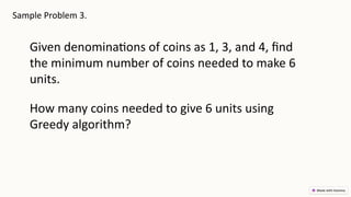 Sample Problem 3.
Given denominations of coins as 1, 3, and 4, find
the minimum number of coins needed to make 6
units.
How many coins needed to give 6 units using
Greedy algorithm?
 