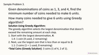 Sample Problem 3.
Given denominations of coins as 1, 3, and 4, find the
minimum number of coins needed to make 6 units.
How many coins needed to give 6 units using Greedy
algorithm?
Solution Using Greedy Algorithm:
The greedy algorithm selects the largest denomination that doesn’t
exceed the remaining amount at each step.
1. Start with the largest denomination, 4:
1.4: 1 coin (4 used, 2 remaining)
2. Next, use the largest coin that is less than or equal to 2:
1.1: 2 coins (1 + 1 used, 0 remaining)
•Total Coins (Greedy Solution): 3 coins (1 of 4, 2 of 1).
 