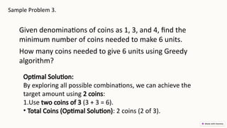 Sample Problem 3.
Given denominations of coins as 1, 3, and 4, find the
minimum number of coins needed to make 6 units.
How many coins needed to give 6 units using Greedy
algorithm?
Optimal Solution:
By exploring all possible combinations, we can achieve the
target amount using 2 coins:
1.Use two coins of 3 (3 + 3 = 6).
• Total Coins (Optimal Solution): 2 coins (2 of 3).
 