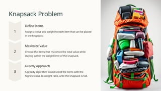 Knapsack Problem
Define Items
Assign a value and weight to each item that can be placed
in the knapsack.
Maximize Value
Choose the items that maximize the total value while
staying within the weight limit of the knapsack.
Greedy Approach
A greedy algorithm would select the items with the
highest value-to-weight ratio, until the knapsack is full.
 