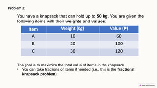 Problem 2:
The goal is to maximize the total value of items in the knapsack.
• You can take fractions of items if needed (i.e., this is the fractional
knapsack problem).
You have a knapsack that can hold up to 50 kg. You are given the
following items with their weights and values:
Item Weight (Kg) Value (₱)
A 10 60
B 20 100
C 30 120
 