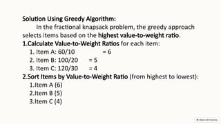Solution Using Greedy Algorithm:
In the fractional knapsack problem, the greedy approach
selects items based on the highest value-to-weight ratio.
1.Calculate Value-to-Weight Ratios for each item:
1. Item A: 60/10 = 6
2. Item B: 100/20 = 5
3. Item C: 120/30 = 4
2.Sort Items by Value-to-Weight Ratio (from highest to lowest):
1.Item A (6)
2.Item B (5)
3.Item C (4)
 