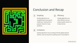 Conclusion and Recap
1 Simplicity
Greedy algorithms are
straightforward and easy to
implement, making them a
popular choice for many
problems.
2 Efficiency
Greedy algorithms are
often efficient and can
produce good results in a
timely manner.
3 Limitations
Greedy algorithms may not always find the global optimal
solution, and can be prone to getting stuck in local optima.
 